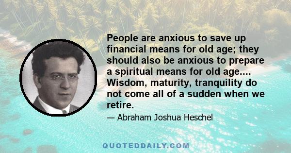 People are anxious to save up financial means for old age; they should also be anxious to prepare a spiritual means for old age.... Wisdom, maturity, tranquility do not come all of a sudden when we retire.