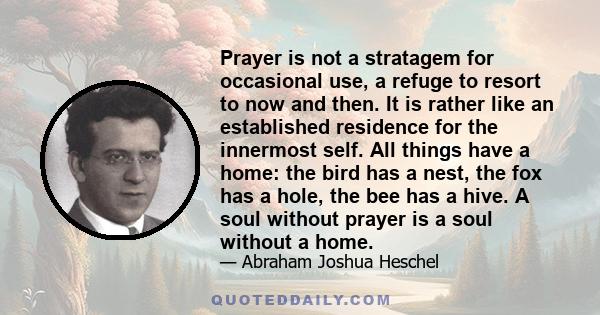 Prayer is not a stratagem for occasional use, a refuge to resort to now and then. It is rather like an established residence for the innermost self. All things have a home: the bird has a nest, the fox has a hole, the