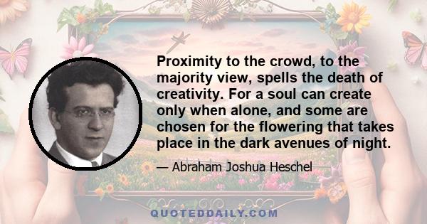 Proximity to the crowd, to the majority view, spells the death of creativity. For a soul can create only when alone, and some are chosen for the flowering that takes place in the dark avenues of night.