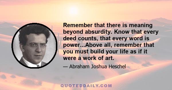 Remember that there is meaning beyond absurdity. Know that every deed counts, that every word is power...Above all, remember that you must build your life as if it were a work of art.