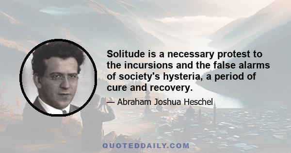 Solitude is a necessary protest to the incursions and the false alarms of society's hysteria, a period of cure and recovery.