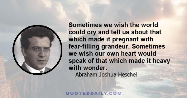 Sometimes we wish the world could cry and tell us about that which made it pregnant with fear-filling grandeur. Sometimes we wish our own heart would speak of that which made it heavy with wonder.