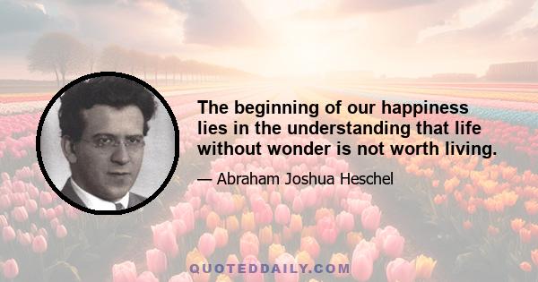 The beginning of our happiness lies in the understanding that life without wonder is not worth living.