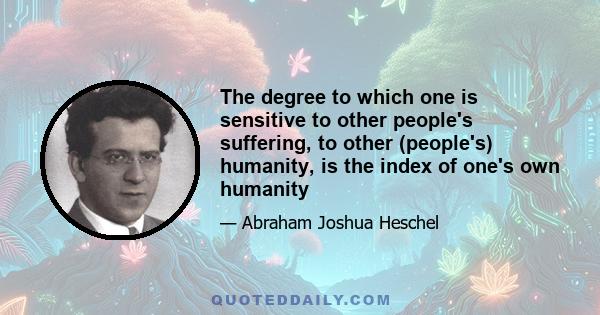 The degree to which one is sensitive to other people's suffering, to other (people's) humanity, is the index of one's own humanity