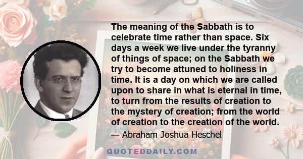 The meaning of the Sabbath is to celebrate time rather than space. Six days a week we live under the tyranny of things of space; on the Sabbath we try to become attuned to holiness in time. It is a day on which we are