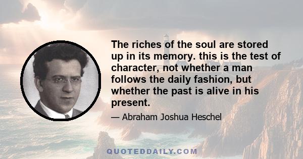 The riches of the soul are stored up in its memory. this is the test of character, not whether a man follows the daily fashion, but whether the past is alive in his present.