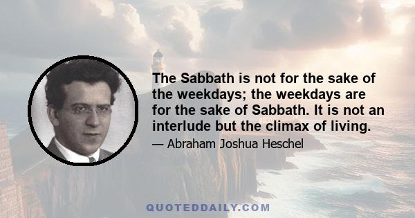 The Sabbath is not for the sake of the weekdays; the weekdays are for the sake of Sabbath. It is not an interlude but the climax of living.