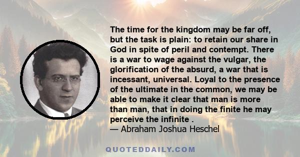 The time for the kingdom may be far off, but the task is plain: to retain our share in God in spite of peril and contempt. There is a war to wage against the vulgar, the glorification of the absurd, a war that is