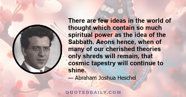 There are few ideas in the world of thought which contain so much spiritual power as the idea of the Sabbath. Aeons hence, when of many of our cherished theories only shreds will remain, that cosmic tapestry will