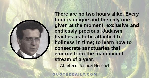 There are no two hours alike. Every hour is unique and the only one given at the moment, exclusive and endlessly precious. Judaism teaches us to be attached to holiness in time; to learn how to consecrate sanctuaries