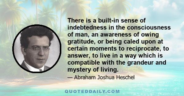 There is a built-in sense of indebtedness in the consciousness of man, an awareness of owing gratitude, or being caled upon at certain moments to reciprocate, to answer, to live in a way which is compatible with the