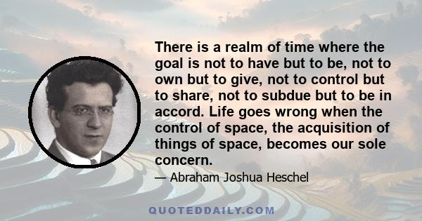 There is a realm of time where the goal is not to have but to be, not to own but to give, not to control but to share, not to subdue but to be in accord. Life goes wrong when the control of space, the acquisition of