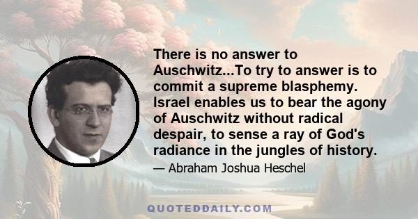 There is no answer to Auschwitz...To try to answer is to commit a supreme blasphemy. Israel enables us to bear the agony of Auschwitz without radical despair, to sense a ray of God's radiance in the jungles of history.