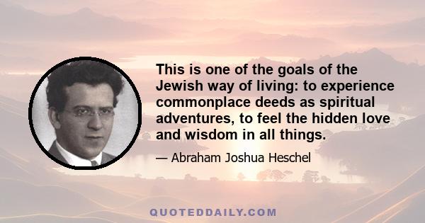 This is one of the goals of the Jewish way of living: to experience commonplace deeds as spiritual adventures, to feel the hidden love and wisdom in all things.