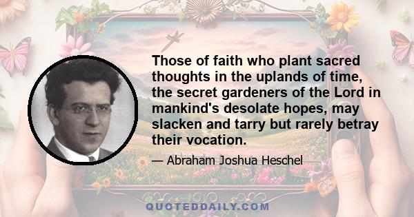 Those of faith who plant sacred thoughts in the uplands of time, the secret gardeners of the Lord in mankind's desolate hopes, may slacken and tarry but rarely betray their vocation.