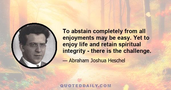 To abstain completely from all enjoyments may be easy. Yet to enjoy life and retain spiritual integrity - there is the challenge.