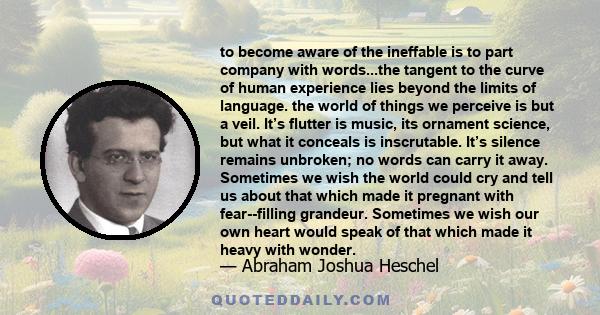 to become aware of the ineffable is to part company with words...the tangent to the curve of human experience lies beyond the limits of language. the world of things we perceive is but a veil. It’s flutter is music, its 