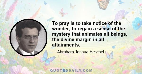 To pray is to take notice of the wonder, to regain a sense of the mystery that animates all beings, the divine margin in all attainments.