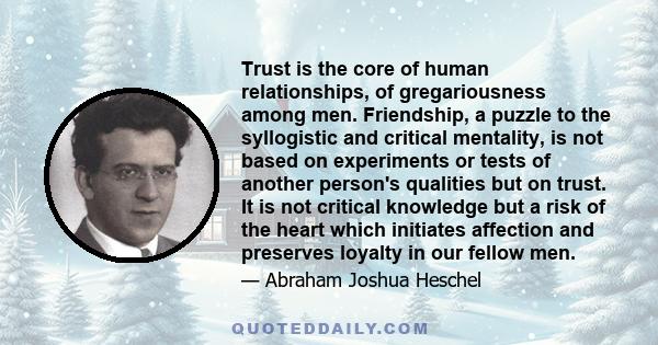 Trust is the core of human relationships, of gregariousness among men. Friendship, a puzzle to the syllogistic and critical mentality, is not based on experiments or tests of another person's qualities but on trust. It