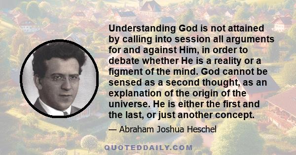 Understanding God is not attained by calling into session all arguments for and against Him, in order to debate whether He is a reality or a figment of the mind. God cannot be sensed as a second thought, as an