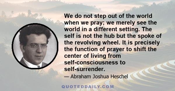 We do not step out of the world when we pray; we merely see the world in a different setting. The self is not the hub but the spoke of the revolving wheel. It is precisely the function of prayer to shift the center of