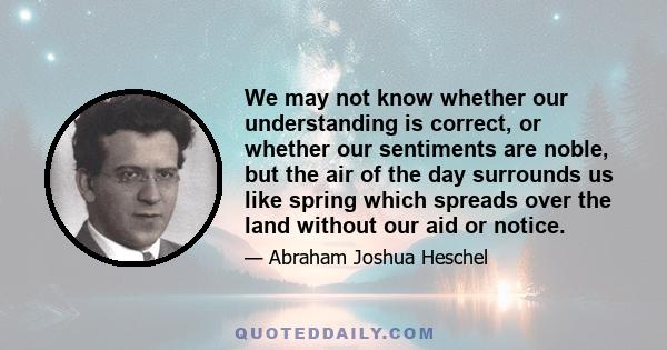 We may not know whether our understanding is correct, or whether our sentiments are noble, but the air of the day surrounds us like spring which spreads over the land without our aid or notice.