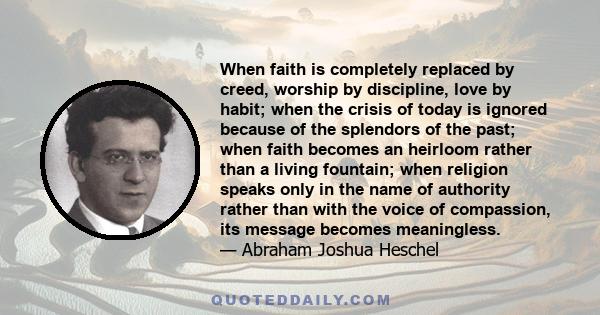 When faith is completely replaced by creed, worship by discipline, love by habit; when the crisis of today is ignored because of the splendors of the past; when faith becomes an heirloom rather than a living fountain;