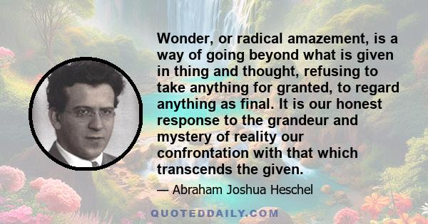 Wonder, or radical amazement, is a way of going beyond what is given in thing and thought, refusing to take anything for granted, to regard anything as final. It is our honest response to the grandeur and mystery of