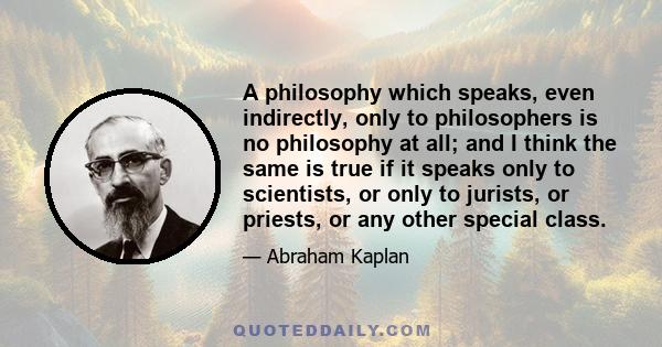 A philosophy which speaks, even indirectly, only to philosophers is no philosophy at all; and I think the same is true if it speaks only to scientists, or only to jurists, or priests, or any other special class.