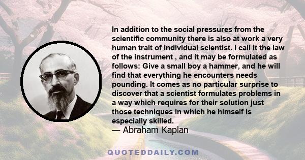 In addition to the social pressures from the scientific community there is also at work a very human trait of individual scientist. I call it the law of the instrument , and it may be formulated as follows: Give a small 