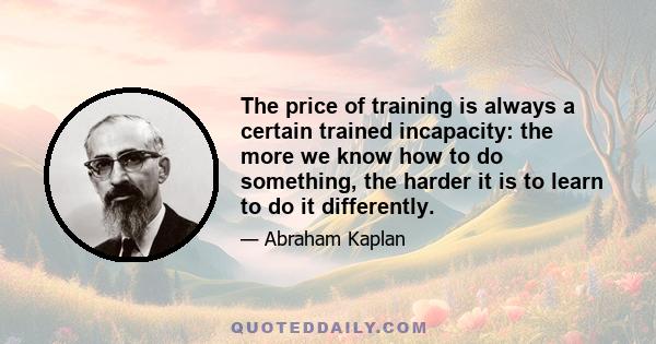 The price of training is always a certain trained incapacity: the more we know how to do something, the harder it is to learn to do it differently.