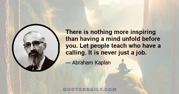 There is nothing more inspiring than having a mind unfold before you. Let people teach who have a calling. It is never just a job.