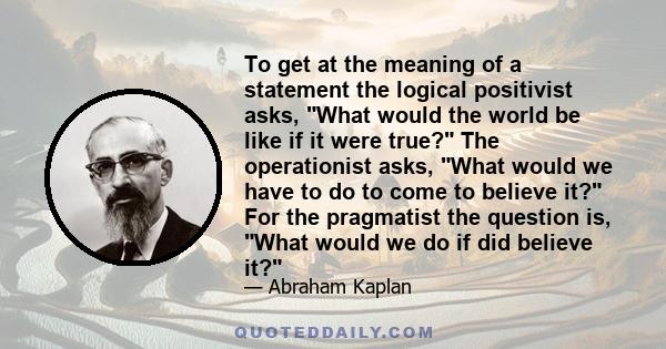 To get at the meaning of a statement the logical positivist asks, What would the world be like if it were true? The operationist asks, What would we have to do to come to believe it? For the pragmatist the question is,