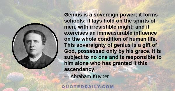 Genius is a sovereign power; it forms schools; it lays hold on the spirits of men, with irresistible might; and it exercises an immeasurable influence on the whole condition of human life. This sovereignty of genius is