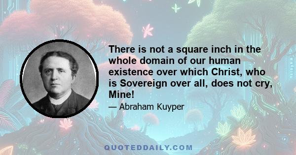 There is not a square inch in the whole domain of our human existence over which Christ, who is Sovereign over all, does not cry, Mine!