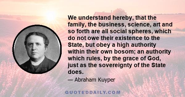 We understand hereby, that the family, the business, science, art and so forth are all social spheres, which do not owe their existence to the State, but obey a high authority within their own bosom; an authority which