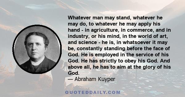 Whatever man may stand, whatever he may do, to whatever he may apply his hand - in agriculture, in commerce, and in industry, or his mind, in the world of art, and science - he is, in whatsoever it may be, constantly