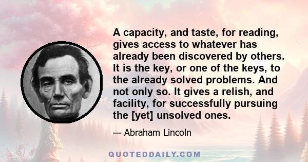 A capacity, and taste, for reading, gives access to whatever has already been discovered by others. It is the key, or one of the keys, to the already solved problems. And not only so. It gives a relish, and facility,