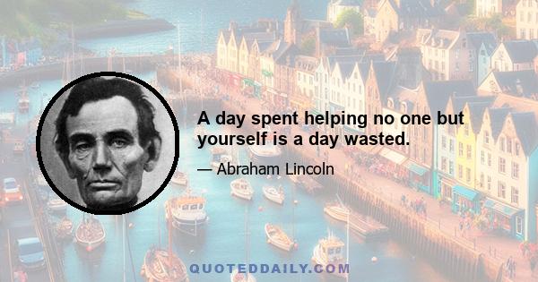 A day spent helping no one but yourself is a day wasted.