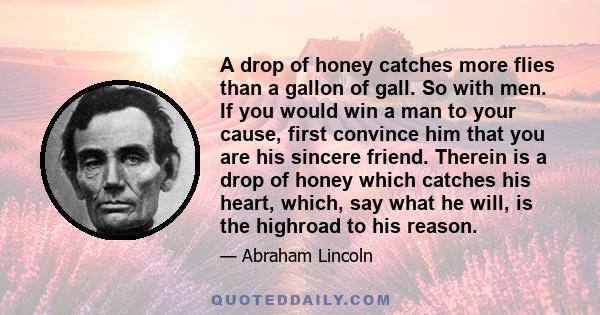 A drop of honey catches more flies than a gallon of gall. So with men. If you would win a man to your cause, first convince him that you are his sincere friend. Therein is a drop of honey which catches his heart, which, 