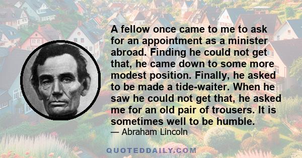 A fellow once came to me to ask for an appointment as a minister abroad. Finding he could not get that, he came down to some more modest position. Finally, he asked to be made a tide-waiter. When he saw he could not get 