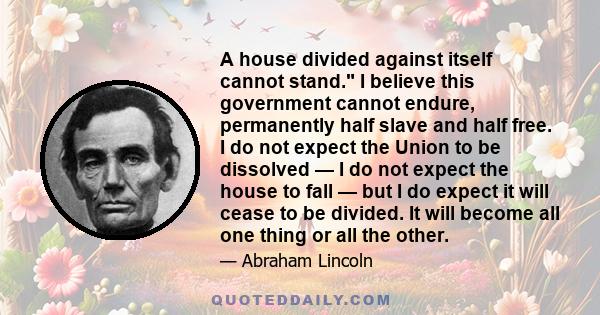 A house divided against itself cannot stand. I believe this government cannot endure, permanently half slave and half free. I do not expect the Union to be dissolved — I do not expect the house to fall — but I do expect 