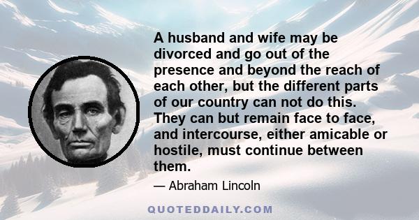 A husband and wife may be divorced and go out of the presence and beyond the reach of each other, but the different parts of our country can not do this. They can but remain face to face, and intercourse, either