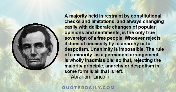 A majority held in restraint by constitutional checks and limitations, and always changing easily with deliberate changes of popular opinions and sentiments, is the only true sovereign of a free people. Whoever rejects