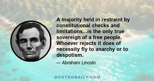 A majority held in restraint by constitutional checks and limitations...is the only true sovereign of a free people. Whoever rejects it does of necessity fly to anarchy or to despotism.