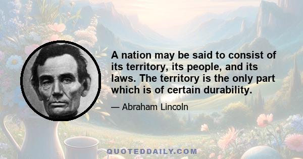 A nation may be said to consist of its territory, its people, and its laws. The territory is the only part which is of certain durability.