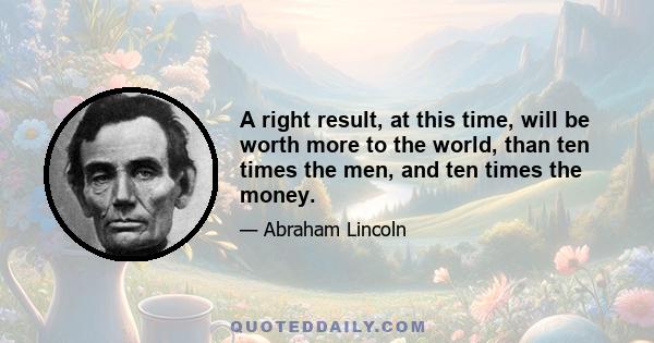 A right result, at this time, will be worth more to the world, than ten times the men, and ten times the money.