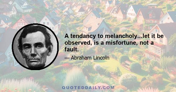 A tendancy to melancholy...let it be observed, is a misfortune, not a fault.