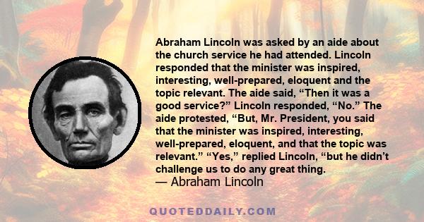 Abraham Lincoln was asked by an aide about the church service he had attended. Lincoln responded that the minister was inspired, interesting, well-prepared, eloquent and the topic relevant. The aide said, “Then it was a 