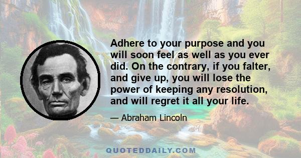 Adhere to your purpose and you will soon feel as well as you ever did. On the contrary, if you falter, and give up, you will lose the power of keeping any resolution, and will regret it all your life.